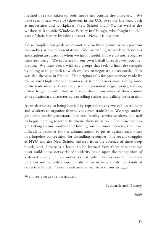 method of revolt taken up both inside and outside the university. We have seen 2 new wave of tkeovers in the U.S. over the last year, both at universities and workplaces: New School and NYU, as well as the workers at Republic Windows Factory in Chicago, who fought the clo- sure of their factory by taking it over. Now it is our turn.  To accomplish our gosls we cannot rely on those groups which position themselves as our representatives. We are willing to work with unions and student assaciations when we find it useful, but we do not recognize their authority. We must ac on our own behalf direcdy, without me- diation. We must break with any groups that seck to limit the struggle by telling us to go back to work or class, to negotiate, to reconcile. This was also the case in France. The original calls for protest were made by the national bigh school and university student sssociations and by some of the trade unions. Evencually, as the representative groups urged cali, others forged shead. And in Greece the unions revealed their count- er-revolutionary character by cancelling strikes and calling for restrain.  As an alternative to being herded by representatives, we call on students and workers to organize themselves across trade lines. We urge under- graduates, teaching assistants, lecturers, faculty, service workers, and staff to begin meeting together to discuss their situation. The more we be- gin talking to one another and finding our common interests, the more difficult it becomes for the administration to pit us against each other in 2 hopeless competition for dwindling resources. The recent struggles at NYU and the New School suffered from the absence of these decp bonds, and if there is a lesson o be learned from them it is that we st build dense networks of solidarity based upon the recognition of  a shared en These networks not only make us resis  but also allow us to establish new kinds of  peration and neutralizat collective bonds. These bonds are the real basis of our struggle.  We’ll see you at the barricades. Research and Destroy  2009  19 